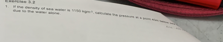 due to the water alone. 
1. If the density of sea water is 1150kgm^(-3) , calculate the pressure at a point 40m below sea