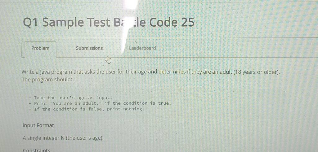 Sample Test B :le Code 25 
Problem Submissions Leaderboard 
Write a Java program that asks the user for their age and determines if they are an adult (18 years or older). 
The program should: 
- Take the use r^(-1) s age as input. 
- Print "You are an adult." if the condition is true. 
- If the condition is false, print nothing. 
Input Format 
A single integer N (the user's age). 
Constraints