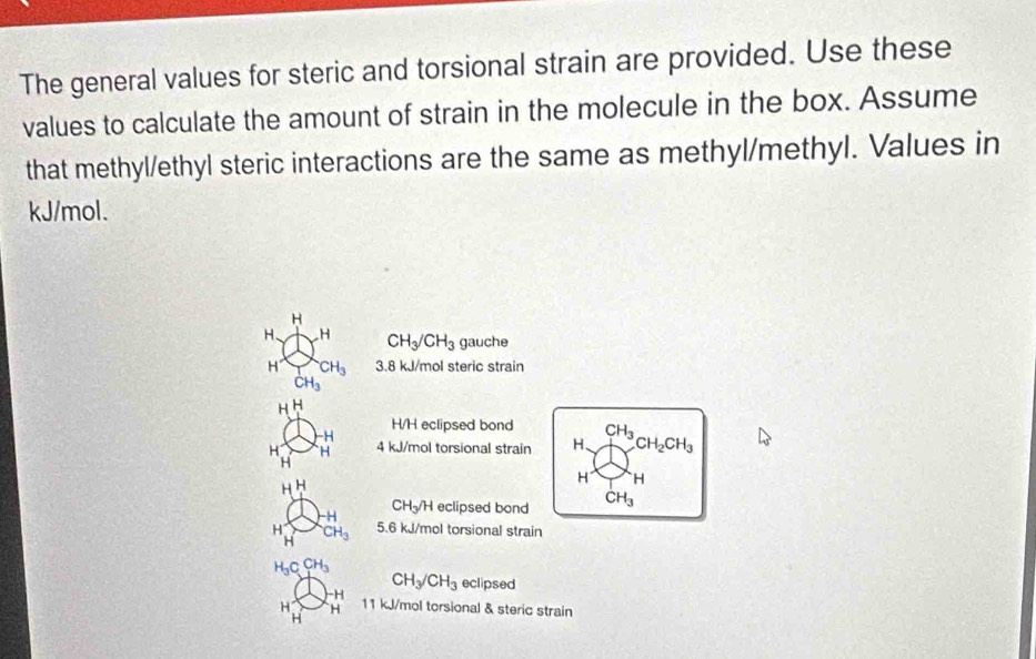 The general values for steric and torsional strain are provided. Use these 
values to calculate the amount of strain in the molecule in the box. Assume 
that methyl/ethyl steric interactions are the same as methyl/methyl. Values in
kJ/mol. 
H 
H. H CH_3/CH_3 gauche 
H CH_3 3.8 kJ/mol steric strain
CH_3
~ H
-H
H/H eclipsed bond CH_3
H H 4 kJ/mol torsional strain H、 CH_2CH_3
H
H^H
H H
-H CH-H eclipsed bond CH_3
H^- CH_3 5. 6 kJ/mol torsional strain 
AL
H_3CCH_3
CH_3/CH_3 eclipsed
-H
H H 11 kJ/mol torsional & steric strain 
H