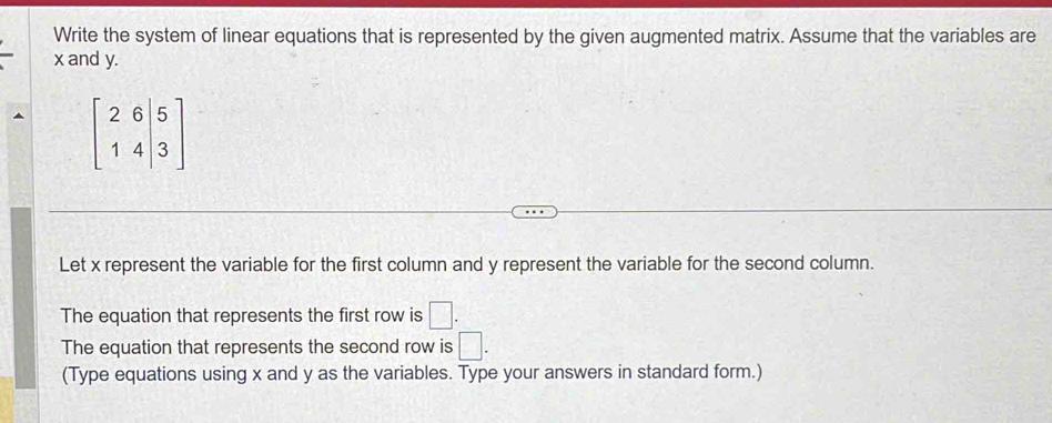 Write the system of linear equations that is represented by the given augmented matrix. Assume that the variables are
x and y.
beginbmatrix 2&6&|5 1&4&|3endbmatrix
Let x represent the variable for the first column and y represent the variable for the second column. 
The equation that represents the first row is □. 
The equation that represents the second row is □. 
(Type equations using x and y as the variables. Type your answers in standard form.)