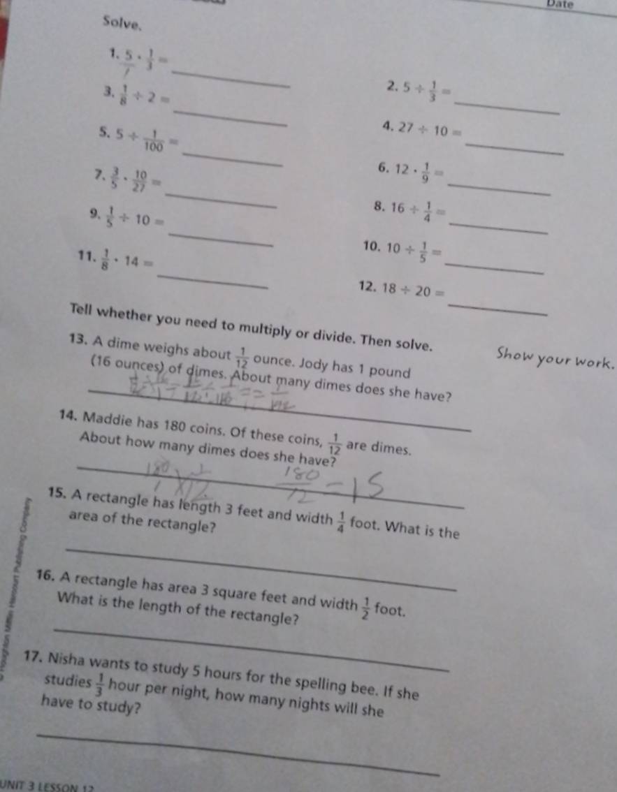 Date 
Solve. 
1  5/f ·  1/3 = _ 
2. 
_ 
3.  1/8 / 2= 5/  1/3 = _ 
5. 5/  1/100 =
4. 27/ 10=
_ 
_ 
_ 
7.  3/5 ·  10/27 =
_ 
6. 12·  1/9 =
8. 
_ 
9.  1/5 / 10= 16/  1/4 = _ 
_ 
11.  1/8 · 14=
_ 
10. 10/  1/5 =
_ 
12. 18/ 20=
Tell whether you need to multiply or divide. Then solve. Show your work. 
13. A dime weighs about  1/12  ounce. Jody has 1 pound
_ 
(16 ounces) of dimes. About many dimes does she have? 
14. Maddie has 180 coins. Of these coins,  1/12  are dimes. 
_ 
About how many dimes does she have? 
_ 
15. A rectangle has length 3 feet and width  1/4  foot. What is the 
area of the rectangle? 
_ 
16. A rectangle has area 3 square feet and width  1/2  foot. 
What is the length of the rectangle? 
5 
17. Nisha wants to study 5 hours for the spelling bee. If she 
studies  1/3  hour per night, how many nights will she 
have to study? 
_ 
UNit 3 LESSoN 12