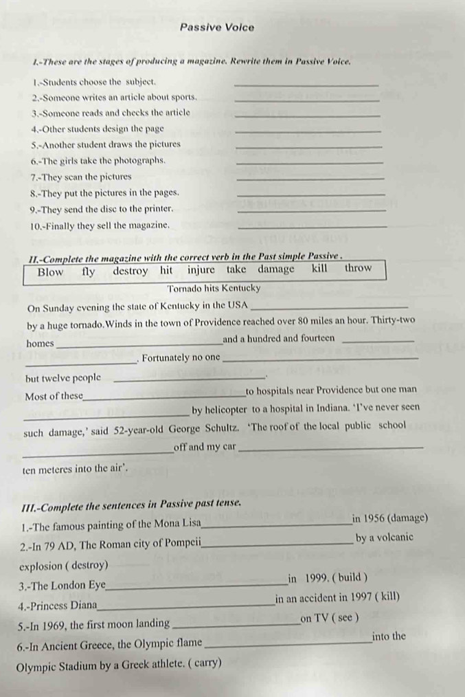 Passive Voice 
I.-These are the stages of producing a magazine. Rewrite them in Passive Voice. 
1.-Students choose the subject._ 
2.-Someone writes an article about sports._ 
3.-Someone reads and checks the article_ 
4.-Other students design the page_ 
5.-Another student draws the pictures_ 
6.-The girls take the photographs._ 
7.-They scan the pictures 
_ 
8.-They put the pictures in the pages._ 
9.-They send the disc to the printer._ 
10.-Finally they sell the magazine._ 
II.-Complete the magazine with the correct verb in the Past simple Passive . 
Blow fly destroy hit injure take damage kill throw 
Tornado hits Kentucky 
On Sunday evening the state of Kentucky in the USA_ 
by a huge tornado.Winds in the town of Providence reached over 80 miles an hour. Thirty-two 
homes_ and a hundred and fourteen_ 
_ 
Fortunately no one_ 
but twelve people_ 
Most of these_ to hospitals near Providence but one man 
_ 
by helicopter to a hospital in Indiana. ‘I’ve never seen 
such damage,’ said 52 -year-old George Schultz. ‘The roof of the local public school 
_ 
off and my car_
ten meteres into the air'. 
III.-Complete the sentences in Passive past tense. 
1.-The famous painting of the Mona Lisa_ in 1956 (damage) 
2.-In 79 AD, The Roman city of Pompeii_ by a volcanic 
explosion ( destroy) 
3.-The London Eye_ in 1999. ( build ) 
4.-Princess Diana_ in an accident in 1997 ( kill) 
5.-In 1969, the first moon landing _on TV ( see ) 
into the 
6.-In Ancient Greece, the Olympic flame_ 
Olympic Stadium by a Greek athlete. ( carry)