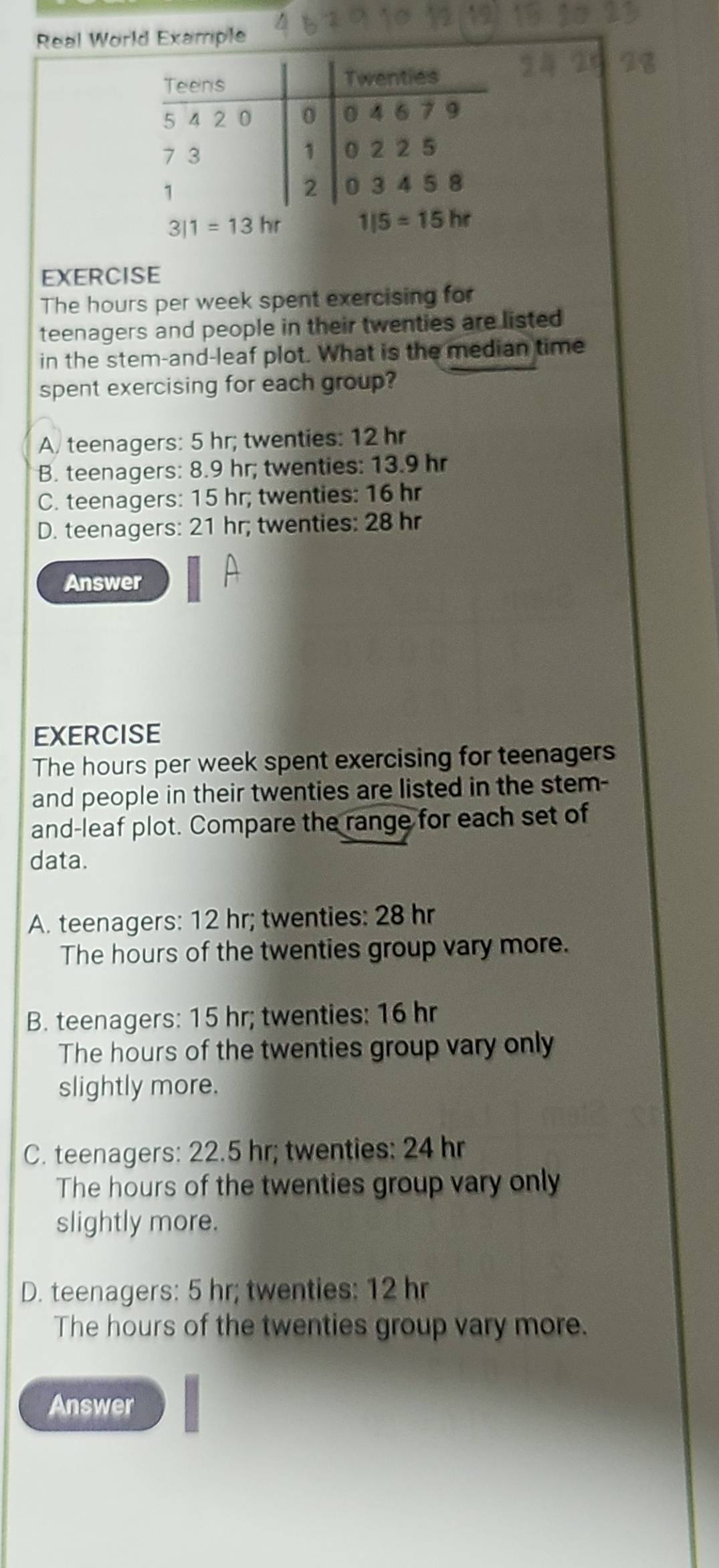 Real World Example
EXERCISE
The hours per week spent exercising for
teenagers and people in their twenties are listed
in the stem-and-leaf plot. What is the median time
spent exercising for each group?
A. teenagers: 5 hr; twenties: 12 hr
B. teenagers: 8.9 hr; twenties: 13.9 hr
C. teenagers: 15 hr; twenties: 16 hr
D. teenagers: 21 hr; twenties: 28 hr
Answer
EXERCISE
The hours per week spent exercising for teenagers
and people in their twenties are listed in the stem-
and-leaf plot. Compare the range for each set of
data.
A. teenagers: 12 hr; twenties: 28 hr
The hours of the twenties group vary more.
B. teenagers: 15 hr; twenties: 16 hr
The hours of the twenties group vary only
slightly more.
C. teenagers: 22.5 hr; twenties: 24 hr
The hours of the twenties group vary only
slightly more.
D. teenagers: 5 hr; twenties: 12 hr
The hours of the twenties group vary more.
Answer