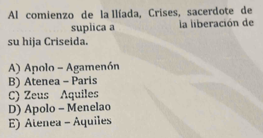 Al comienzo de la Ilíada, Crises, sacerdote de
suplica a la liberación de
su hija Criseida.
A) Apolo - Agamenón
B) Atenea - Paris
C) Zeus Aquiles
D) Apolo - Menelao
E) Atenea - Aquiles