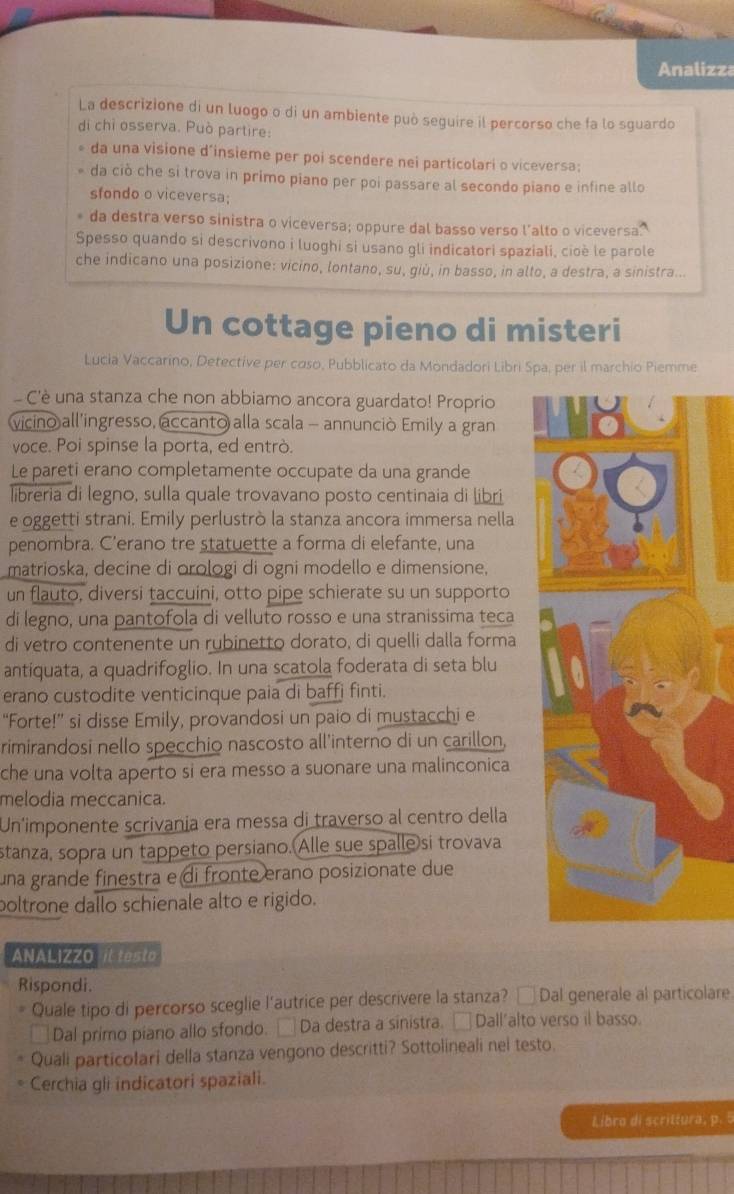 Analizza
La descrizione di un luogo o di un ambiente può seguire il percorso che fa lo sguardo
di chỉ osserva. Può partire:
da una visione d’insieme per poi scendere nei particolari o viceversa;
da ciò che si trova in primo piano per poi passare al secondo piano e infine allo
sfondo o viceversa;
* da destra verso sinistra o viceversa; oppure dal basso verso l’alto o viceversa.
Spesso quando si descrivono i luoghi si usano gli indicatori spaziali, cioè le parole
che indicano una posizione: vicino, lontano, su, giù, in basso, in alto, a destra, a sinistra...
Un cottage pieno di misteri
Lucia Vaccarino, Detective per coso, Pubblicato da Mondadori Libri Spa, per il marchio Piemme
C'è una stanza che non abbiamo ancora guardato! Proprio
vicino all’ingresso, accanto alla scala - annunciò Emily a gran
voce. Poi spinse la porta, ed entrò.
Le pareti erano completamente occupate da una grande
libreria di legno, sulla quale trovavano posto centinaia di libri
e oggetti strani. Emily perlustrò la stanza ancora immersa nella
penombra. C’erano tre statuette a forma di elefante, una
matrioska, decine di orologi di ogni modello e dimensione,
un flauto, diversi taccuini, otto pipe schierate su un supporto
di legno, una pantofola di velluto rosso e una stranissima teca
di vetro contenente un rubinetto dorato, di quelli dalla forma
antiquata, a quadrifoglio. In una scatola foderata di seta blu
erano custodite venticinque paia di baffi finti.
“Forte!” si disse Emily, provandosi un paio di mustacchi e
rimirandosi nello specchio nascosto all'interno di un carillon,
che una volta aperto si era messo a suonare una malinconica
melodia meccanica.
Un'imponente scrivanía era messa di traverso al centro della
stanza, sopra un tappeto persiano. Alle sue spalle si trovava
una grande finestra e di fronte erano posizionate due
poltrone dallo schienale alto e rigido.
ANALIZZO it testo
Rispondi.
Quale tipo di percorso sceglie l’autrice per descrivere la stanza? □ Dal generale al particolare
Dal primo piano allo sfondo. □ Da destra a sinistra. □ Dall'alto verso il basso.
Quali particolari della stanza vengono descritti? Sottolineali nel testo.
Cerchia gli indicatori spaziali.
Libro di scrittura, p. 5