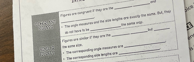 INTR and 
_ 
Figures are congruent if they are the 
_ 
pice 
FIGURES _ The angle measures and the side lengths are exactly the same. But, they 
CONGRUENT 
the same way. 
do not have to be 
_ 
but 
Figures are similar if they are the 
_ 
en 
SIMILAR the same size. 
FIGURES The corresponding angle measures are 
_ 
is 
The corresponding side lengths are