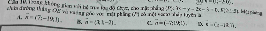 n=(1;-2;0). 
Cầu 10. Trong không gian với hệ trục tọa độ Oxyz, cho mặt phẳng (P): 3x+y-2z-3=0, E(2;1;5). Mặt phẳng
chứa đường thẳng OE và vuông góc với mặt phăng (P) có một vectơ pháp tuyển là.
A. vector n=(7;-19;1). B. vector n=(3;1;-2). C. vector n=(-7;19;1). D. vector n=(1;-19;1).