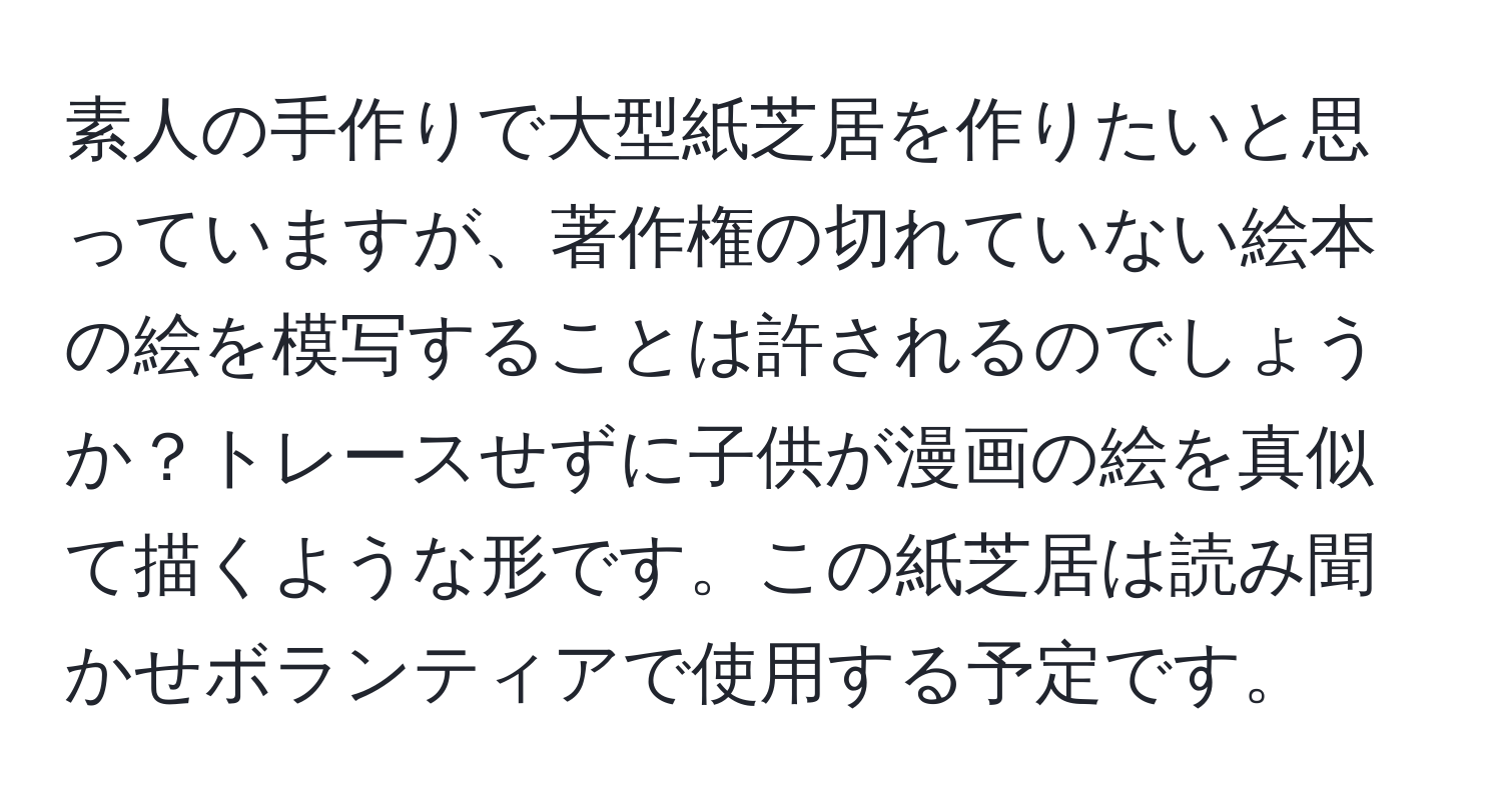 素人の手作りで大型紙芝居を作りたいと思っていますが、著作権の切れていない絵本の絵を模写することは許されるのでしょうか？トレースせずに子供が漫画の絵を真似て描くような形です。この紙芝居は読み聞かせボランティアで使用する予定です。