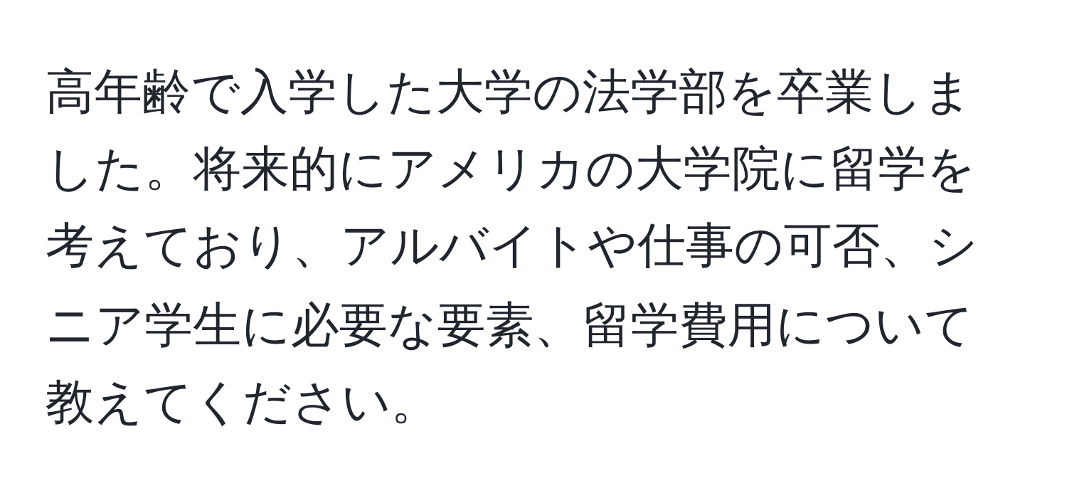 高年齢で入学した大学の法学部を卒業しました。将来的にアメリカの大学院に留学を考えており、アルバイトや仕事の可否、シニア学生に必要な要素、留学費用について教えてください。