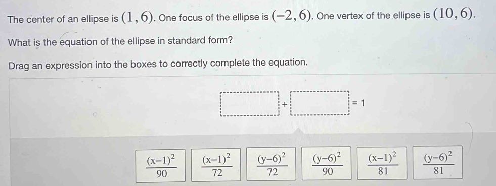 The center of an ellipse is (1,6). One focus of the ellipse is (-2,6). One vertex of the ellipse is (10,6). 
What is the equation of the ellipse in standard form?
Drag an expression into the boxes to correctly complete the equation.
□ +□ =1
frac (x-1)^290 frac (x-1)^272 frac (y-6)^272 frac (y-6)^290 frac (x-1)^281 frac (y-6)^281