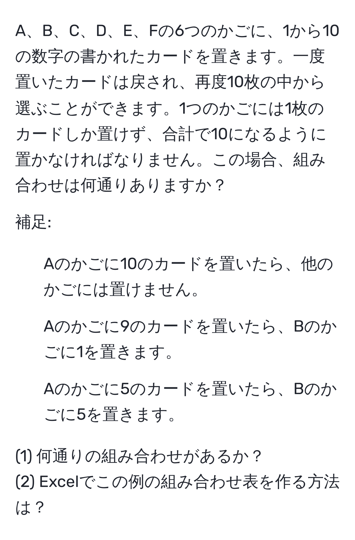 A、B、C、D、E、Fの6つのかごに、1から10の数字の書かれたカードを置きます。一度置いたカードは戻され、再度10枚の中から選ぶことができます。1つのかごには1枚のカードしか置けず、合計で10になるように置かなければなりません。この場合、組み合わせは何通りありますか？

補足:
- Aのかごに10のカードを置いたら、他のかごには置けません。
- Aのかごに9のカードを置いたら、Bのかごに1を置きます。
- Aのかごに5のカードを置いたら、Bのかごに5を置きます。

(1) 何通りの組み合わせがあるか？
(2) Excelでこの例の組み合わせ表を作る方法は？