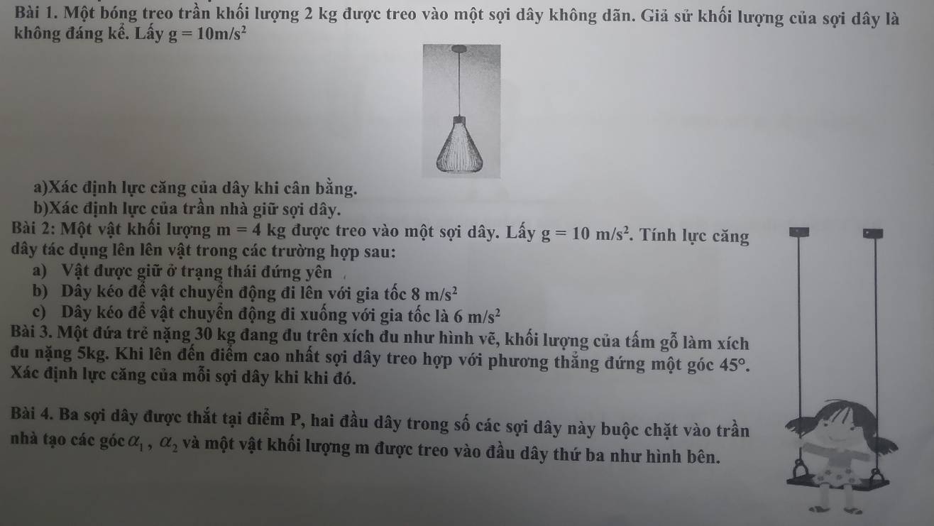 Một bóng treo trần khối lượng 2 kg được treo vào một sợi dây không dãn. Giả sử khối lượng của sợi dây là 
không đáng kể. Lấy g=10m/s^2
a)Xác định lực căng của dây khi cân bằng. 
b)Xác định lực của trần nhà giữ sợi dây. 
Bài 2: Một vật khối lượng m=4kg được treo vào một sợi dây. Lấy g=10m/s^2 *. Tính lực căng 
dây tác dụng lên lên vật trong các trường hợp sau: 
a) Vật được giữ ở trạng thái đứng yên 
b) Dây kéo để vật chuyển động đi lên với gia tốc 8m/s^2
c) Dây kéo để vật chuyển động đi xuống với gia tốc là 6m/s^2
Bài 3. Một đứa trẻ nặng 30 kg đang đu trên xích đu như hình vẽ, khối lượng của tấm gỗ làm xích 
đu nặng 5kg. Khi lên đến điểm cao nhất sợi dây treo hợp với phương thẳng đứng một góc 45°. 
Xác định lực căng của mỗi sợi dây khi khi đó. 
Bài 4. Ba sợi dây được thắt tại điểm P, hai đầu dây trong số các sợi dây này buộc chặt vào trần 
nhà tạo các góc alpha _1, alpha _2 và một vật khối lượng m được treo vào đầu dây thứ ba như hình bên.