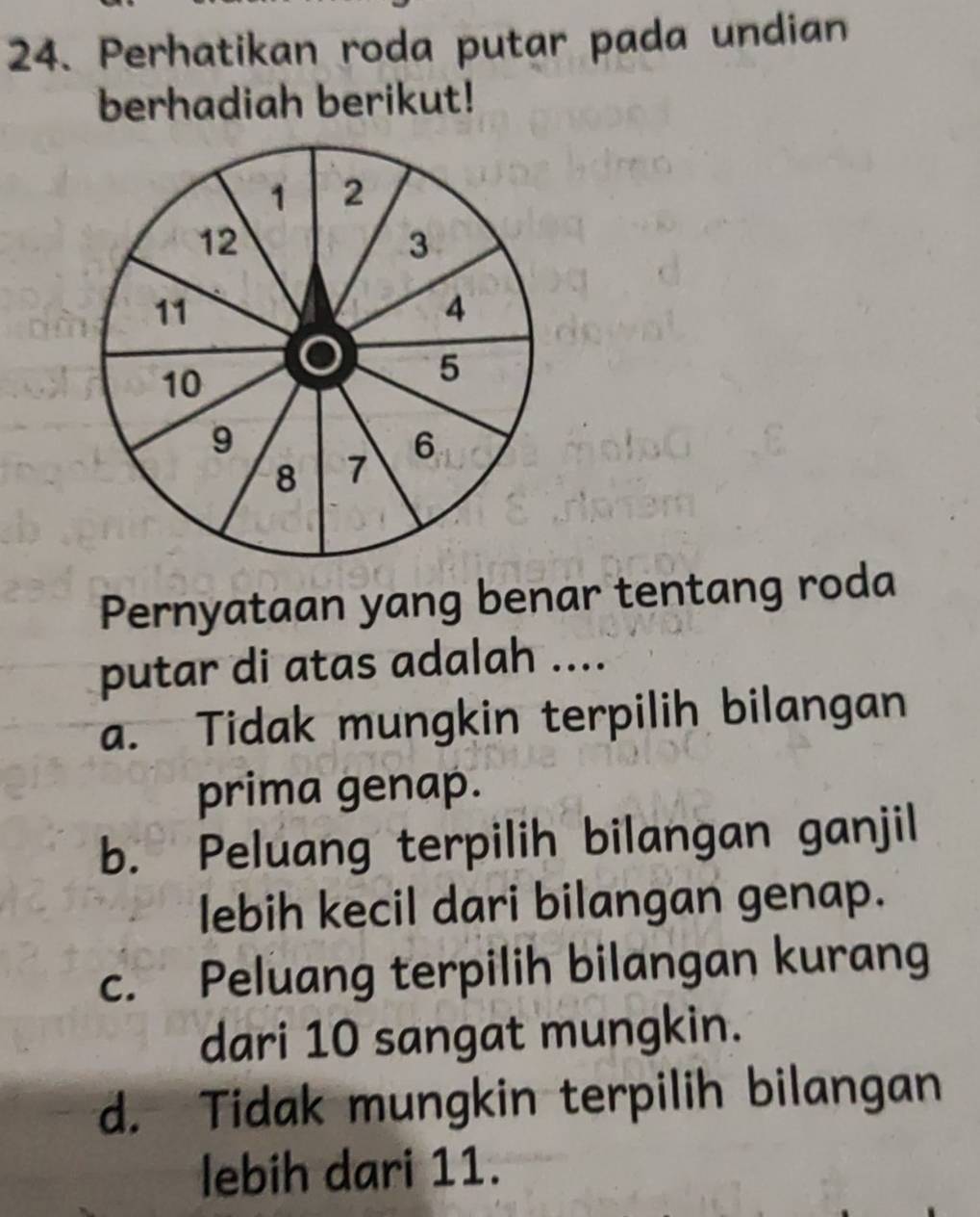 Perhatikan roda putar pada undian
berhadiah berikut!
Pernyataan yang benar tentang roda
putar di atas adalah ....
a. Tidak mungkin terpilih bilangan
prima genap.
b. Peluang terpilih bilangan ganjil
lebih kecil dari bilangan genap.
c. Peluang terpilih bilangan kurang
dari 10 sangat mungkin.
d. Tidak mungkin terpilih bilangan
lebih dari 11.