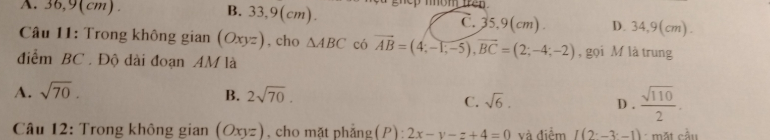 pmom tren .
A. 36,9(cm). B. 33,9(cm). C. 35,9(cm). D. 34,9(cm).
* Câu 11: Trong không gi gian(Oxyz) , cho △ ABC có vector AB=(4;-1;-5), vector BC=(2;-4;-2) , gọi M là trung
điểm BC. Độ dài đoạn AM là
A. sqrt(70). 2sqrt(70). D .  sqrt(110)/2 . 
B.
C. sqrt(6). 
Câu 12: Trong không gian (Oxyz) , cho mặt phẳng(P): 2x-y-z+4=0 và điểm I(2^.-3^.-1) mặt cầu