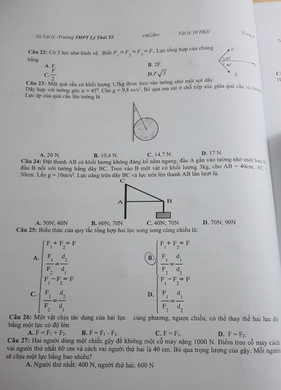 Vật lỷ 10 HKII Trang 4
Tổ Vật lý -Trưởng THPT Lý Thái Tổ
T
Câu 22: Có 3 lực như hình vẽ. Biết F_1=F_2=F_3=F. Lực tổng hợp của chúng
bằng
B. 2F.
A. F
D.
C.  F/2 . Fsqrt(3)
C
Câu 23: Một quả cầu có khổi lượng 1,5kg được treo vào tường nhờ một sợi dây. H
Dây hợp với tường góc alpha =45°. Cho g=9,8m/s^2. Bỏ qua ma sát ở chỗ tiếp xúc giữa quả cầu và tướng
Lực ép của quả cầu lên tường là
A. 20 N. B. 10,4 N. C. 14,7 N. D. 17 N.
Câu 24: Đặt thanh AB có khối lượng không đáng kể nằm ngang, đầu A gắn vào tường nhờ một bản lệ
đầu B nối với tường bằng dây BC. Treo vào B một vật có khối lượng 3kg, cho AB=40cm,AC=
30cm. Lấy g=10m/s^2 F. Lực căng trên dây BC và lực nén lên thanh AB lần lượt là.
A. 50N; 40N B. 60N; 70N D. 70N; 90N
Câu 25: Biểu thức của quy tắc tổng hợp hai lực song song cùng chiều là:
A. beginarrayl F_1+F_2=F frac F_1F_2=frac d_2d_1endarray. B. beginarrayl F_1+F_2=F frac v frac F_1F_2=frac 1d_2=frac d_1d_2endarray.
F_1-F_2=F
F_1-F_2=F
C. beginarrayl frac F_1F_2=frac d_2d_1endarray.
D. beginarrayl frac F_1F_2=frac d_1d_2endarray.
Câu 26: Một vật chịu tác dụng của hai lực cùng phương, ngược chiều, có thể thay thể hai lực đó
bằng một lực có độ lớn
A. F=F_1+F_2. B. F=F_1-F_2. C. F=F_1. D. F=F_2.
Câu 27: Hai người dùng một chiếc gậy để khiêng một cỗ máy nặng 1000 N. Điềm treo cỗ máy cách
vai người thứ nhất 60 cm và cách vai người thứ hai là 40 cm. Bỏ qua trọng lượng của gậy. Mỗi người
sẽ chịu một lực bằng bao nhiêu?
A. Người thứ nhất: 400 N, người thứ hai: 600 N