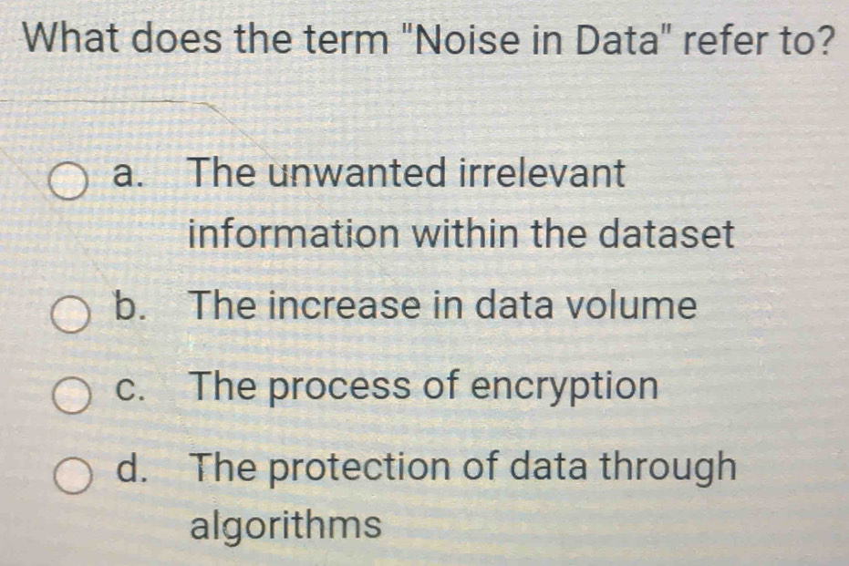 What does the term "Noise in Data" refer to?
a. The unwanted irrelevant
information within the dataset
b. The increase in data volume
c. The process of encryption
d. The protection of data through
algorithms