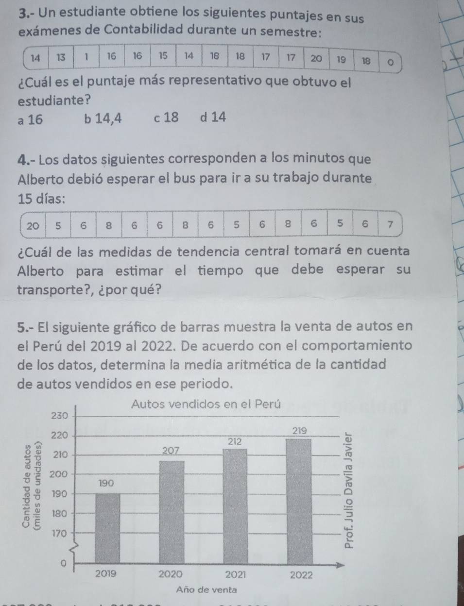 3.- Un estudiante obtiene los siguientes puntajes en sus
exámenes de Contabilidad durante un semestre:
14 13 1 16 16 15 14 18 18 17 17 20 19 18 。
¿Cuál es el puntaje más representativo que obtuvo el
estudiante?
a 16 b 14, 4 c 18 d 14
4.- Los datos siguientes corresponden a los minutos que
Alberto debió esperar el bus para ir a su trabajo durante
15 días:
¿Cuál de las medidas de tendencia central tomará en cuenta
Alberto para estimar el tiempo que debe esperar su
transporte?, ¿por qué?
5.- El siguiente gráfico de barras muestra la venta de autos en
el Perú del 2019 al 2022. De acuerdo con el comportamiento
de los datos, determina la media aritmética de la cantidad
de autos vendídos en ese periodo.