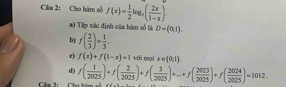 Cho hàm số f(x)= 1/2 log _2( 2x/1-x ). 
a) Tập xác định của hàm số là D=(0;1). 
b) f( 2/3 )= 1/3 . 
c) f(x)+f(1-x)=1 với mọi x∈ (0;1). 
d) f( 1/2025 )+f( 2/2025 )+f( 3/2025 )+...+f( 2023/2025 )+f( 2024/2025 )=1012. 
Câu 3: Cho hàm số