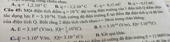 rường cũng chiều nhau
A. q=1, 2.10^(-3)C B. q=-1,2.10^(-3)C C. q=0,12mC D. q=-0,12mC
Câu 45: Một điện tích điểm q=10^(-7)C đặt trong điện trường của 1 điện tích Q điểm chịu 
tác dụng lực F=3.10^(-3)N. Tính cường độ điện trường E tại điểm đặt điện tích q và độ lớn
của điện tích Q. Biết rằng 2 điện tích cách nhau r=30cm trong chân không.
A. E=3.10^4(V/m), |Q|= 1/3 .10^7(C). B. E=3.10^(-10)(V/m), |Q|=3.10^(-19)(C)
D. Kết quả khác.
C. E=3.10^4V/m, |Q|=3.10^(-7)(C). M tại điểm có cường độ điện trường E=12000V/m
vàu và đô lớm ci