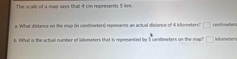 The scale of a map says that 4 cm represents 5 km.
a. What distance on the map (in centimeters) represents an actual distance of 4 kilometers? □ centimeters
b. What is the actual number of kilometers that is represented by 5 centimeters on the map? □ kilometers