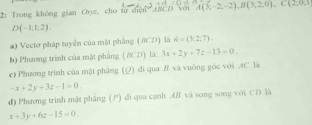 2: Trong không gian Oxyz, cho tứ diện ABCD với A(3;-2;-2), B(3;2;0), C(2;0;1
D(-1;1;2).
a) Vectơ pháp tuyến của mặt phẳng (BCD) là vector n=(3;2;7). 
b) Phương trình của mặt phẳng (BCD) là: 3x+2y+7z-13=0.
c) Phương trình của mặt phăng (Q) di qua B và vuông góc với AC là
-x+2y+3z-1=0.
d) Phương trình mặt phẳng (P) di qua cạnh AB và song song với CD là
x+3y+6z-15=0.