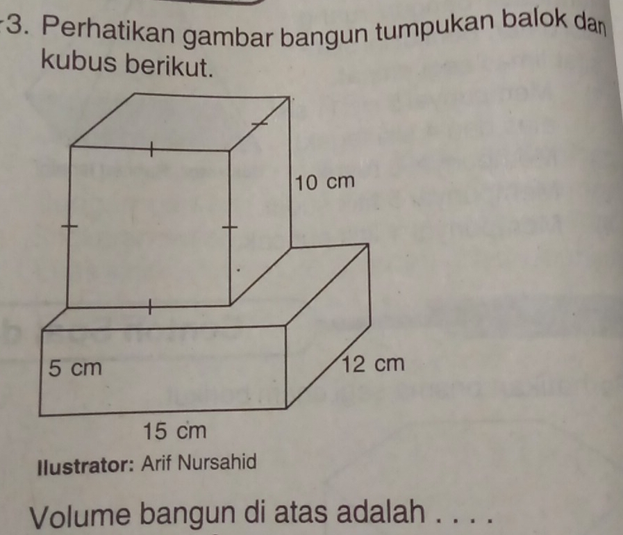 Perhatikan gambar bangun tumpukan balok dan 
kubus berikut. 
Ilustrator: Arif Nursahid 
Volume bangun di atas adalah . . . .