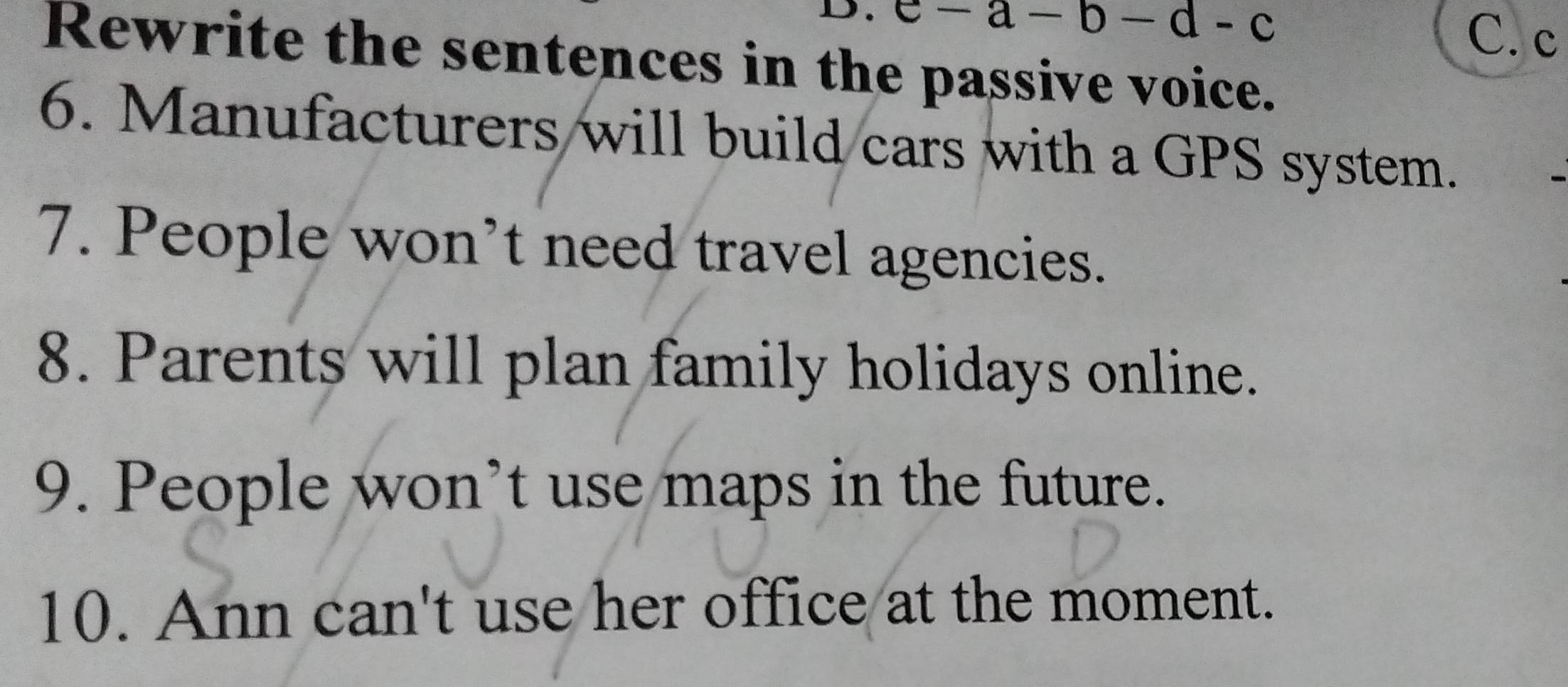 e-a-b-d-c
C. c 
Rewrite the sentences in the passive voice. 
6. Manufacturers will build cars with a GPS system. 
7. People won’t need travel agencies. 
8. Parents will plan family holidays online. 
9. People won’t use maps in the future. 
10. Ann can't use her office at the moment.