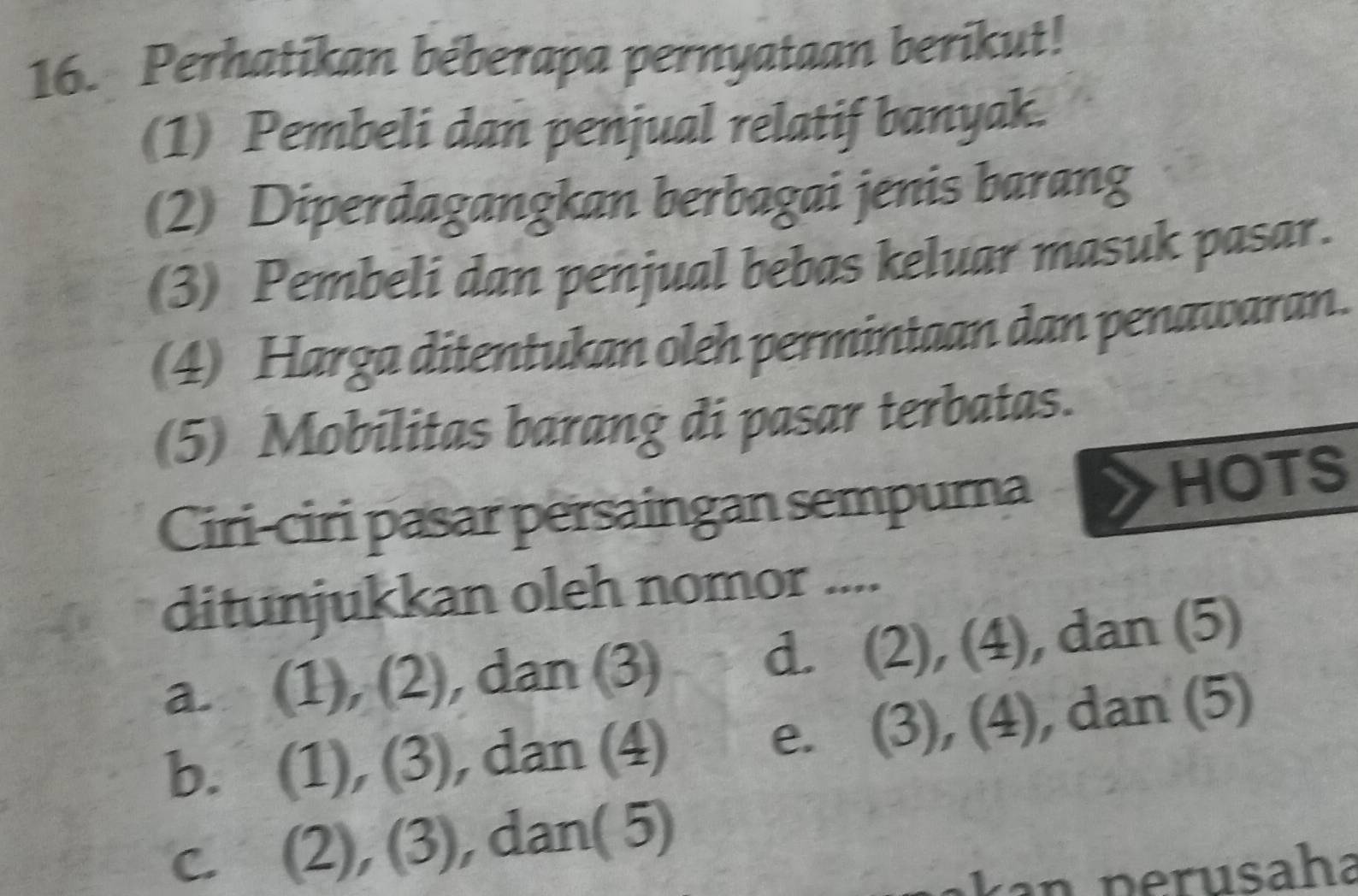 Perhatikan beberapa pernyataan berikut!
(1) Pembeli dan penjual relatif banyak.
(2) Diperdagangkan berbagai jenis barang
(3) Pembeli dan penjual bebas keluar masuk pasar.
(4) Harga ditentukan oleh permintaan dan penawaran.
(5) Mobilitas barang di pasar terbatas.
Ciri-ciri pasar persaingan sempurna
HOTS
ditunjukkan oleh nomor ....
a. (1), (2), dan (3) d. (2), (4), dan (5)
b. (1), (3) , dan (4) e. (3), (4), dan (5)
c. (2), (3), ), dan( 5)
ak an p erusaha