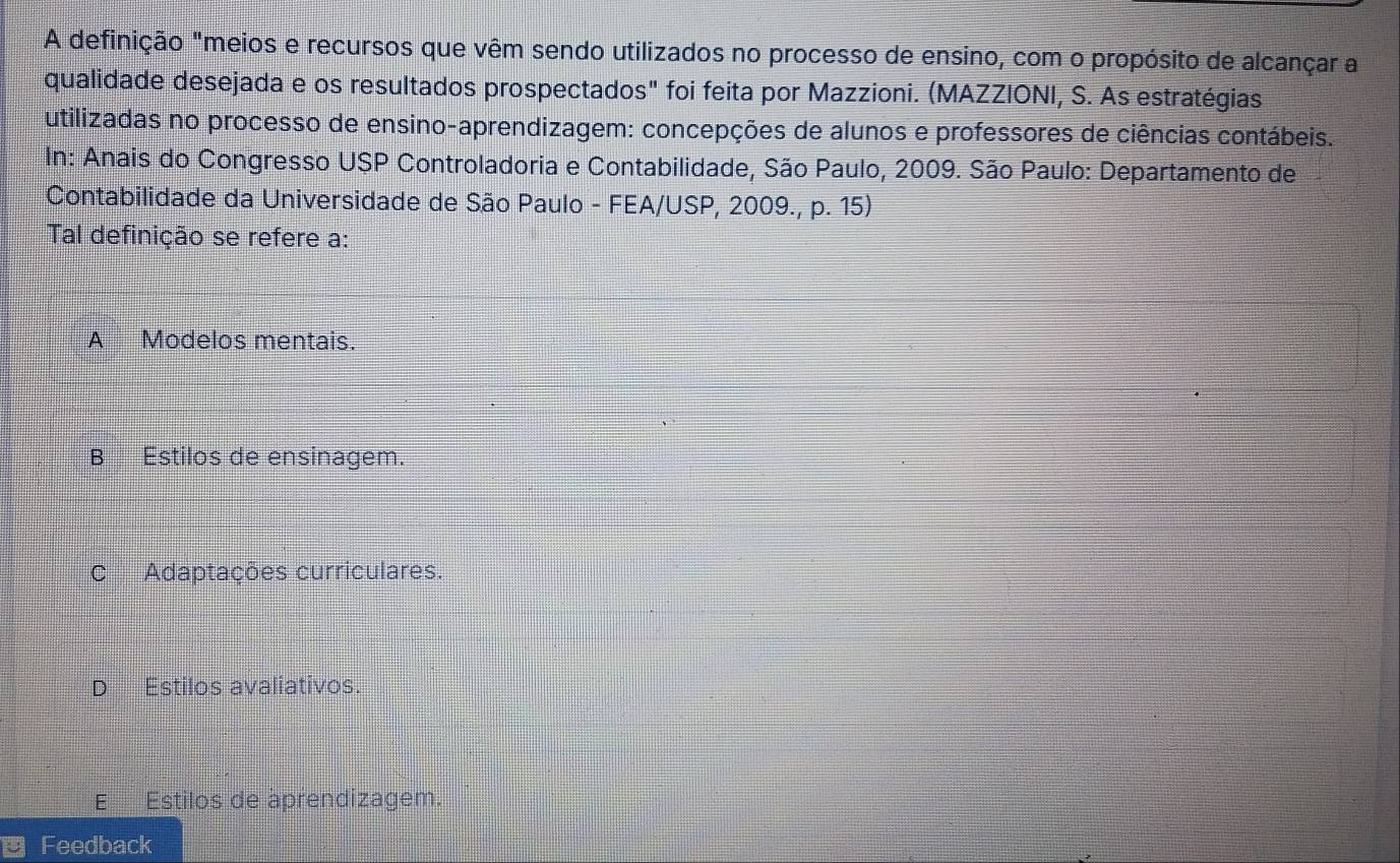 A definição "meios e recursos que vêm sendo utilizados no processo de ensino, com o propósito de alcançar a
qualidade desejada e os resultados prospectados" foi feita por Mazzioni. (MAZZIONI, S. As estratégias
utilizadas no processo de ensino-aprendizagem: concepções de alunos e professores de ciências contábeis.
In: Anais do Congresso USP Controladoria e Contabilidade, São Paulo, 2009. São Paulo: Departamento de
Contabilidade da Universidade de São Paulo - FEA/USP, 2009., p. 15)
Tal definição se refere a:
A Modelos mentais.
B Estilos de ensinagem.
C Adaptações curriculares.
D₹ Estilos avaliativos.
E Estilos de aprendizagem.
Feedback