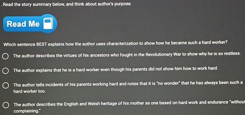 Read the story summary below, and think about author's purpose.
Read Me
Which sentence BEST explains how the author uses characterization to show how he became such a hard worker?
The author describes the virtues of his ancestors who fought in the Revolutionary War to show why he is so restless.
The author explains that he is a hard worker even though his parents did not show him how to work hard.
The author tells incidents of his parents working hard and notes that it is "no wonder" that he has always been such a
hard worker too.
The author describes the English and Welsh heritage of his mother as one based on hard work and endurance "withou
complaining."