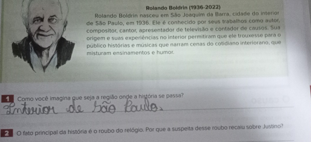 Rolando Boldrin (1936-2022) 
Rolando Boldrin nasceu em São Joaquim da Barra, cidade do interior 
de São Paulo, em 1936. Ele é conhecido por seus trabalhos como autor, 
compositor, cantor, apresentador de televisão e contador de causos. Sua 
origem e suas experiências no interior permitiram que ele trouxesse para o 
público histórias e músicas que narram cenas do cotidiano interiorano, que 
misturam ensinamentos e humor. 
Como você imagina que seja a região onde a história se passa? 
_ 
O fato principal da história é o roubo do relógio. Por que a suspeita desse roubo recaiu sobre Justino?