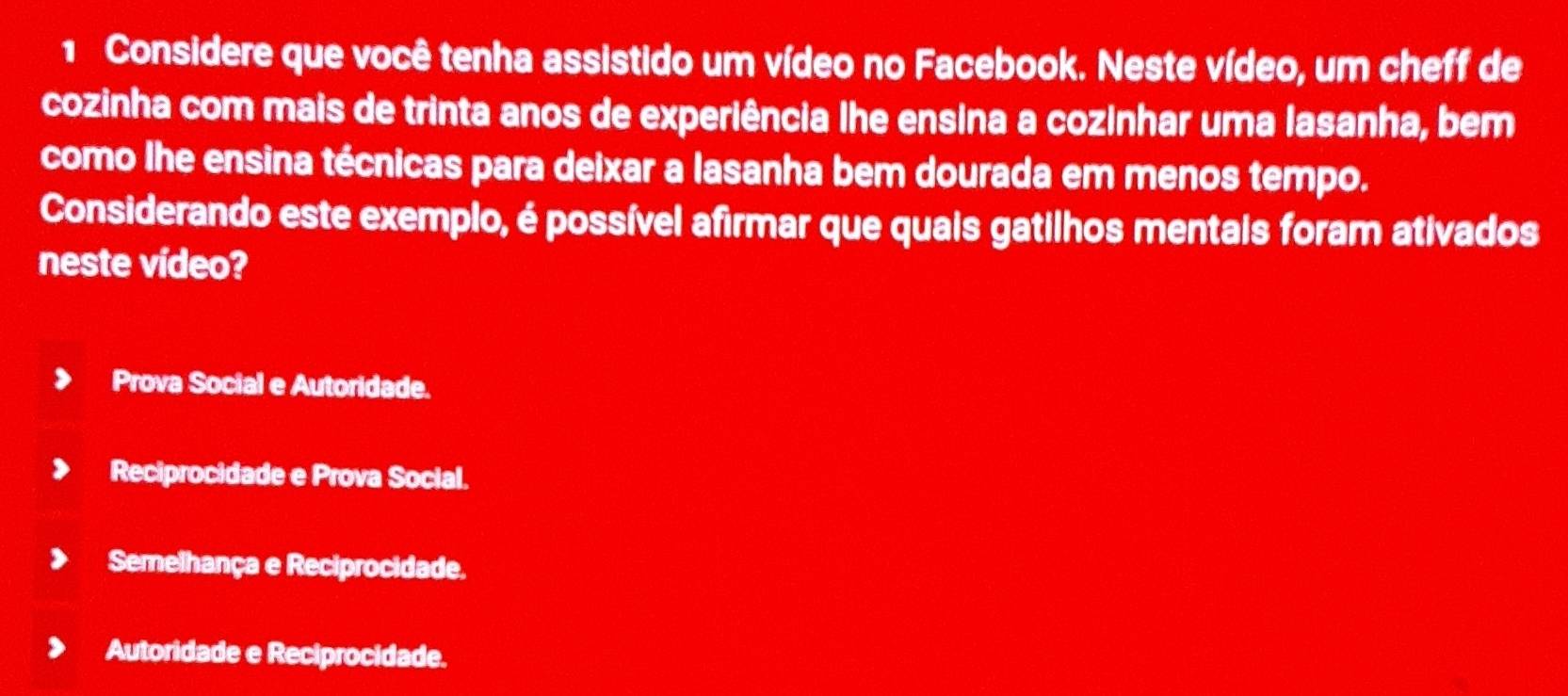 Considere que você tenha assistido um vídeo no Facebook. Neste vídeo, um cheff de
cozinha com mais de trinta anos de experiência lhe ensina a cozinhar uma lasanha, bem
como lhe ensina técnicas para deixar a lasanha bem dourada em menos tempo.
Considerando este exemplo, é possível afirmar que quais gatilhos mentais foram ativados
neste vídeo?
Prova Social e Autoridade.
Reciprocidade e Prova Social.
Semelhança e Reciprocidade.
Autoridade e Reciprocidade.