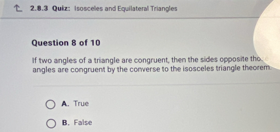 Isosceles and Equilateral Triangles
Question 8 of 10
If two angles of a triangle are congruent, then the sides opposite those
angles are congruent by the converse to the isosceles triangle theorem.
A. True
B. False