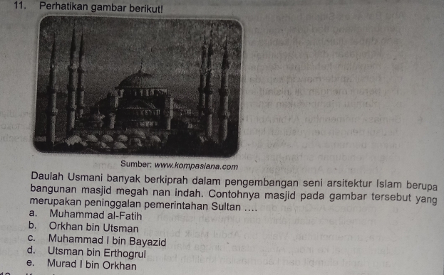 Perhatikan gambar berikut!
Sumber: www.kompasiana.com
Daulah Usmani banyak berkiprah dalam pengembangan seni arsitektur Islam berupa
bangunan masjid megah nan indah. Contohnya masjid pada gambar tersebut yang
merupakan peninggalan pemerintahan Sultan ....
a. Muhammad al-Fatih
b. Orkhan bin Utsman
c. Muhammad I bin Bayazid
d. Utsman bin Erthogrul
e. Murad I bin Orkhan