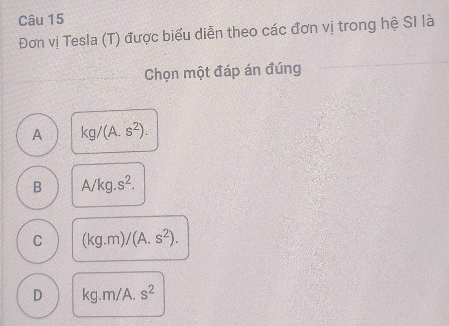 Đơn vị Tesla (T) được biểu diễn theo các đơn vị trong hệ SI là
Chọn một đáp án đúng
A
kg/(A.s^2).
B
A/kg.s^2.
C
(kg.m)/(A.s^2).
D
kg.m/A.s^2