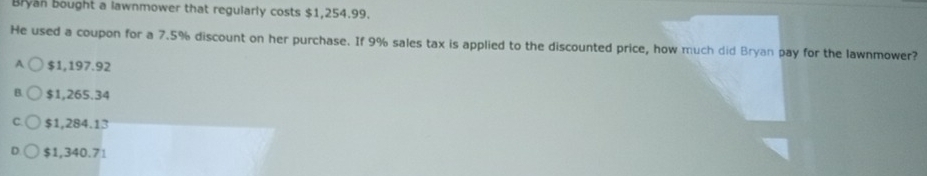 Bryan bought a lawnmower that regularly costs $1,254.99.
He used a coupon for a 7.5% discount on her purchase. If 9% sales tax is applied to the discounted price, how much did Bryan pay for the lawnmower?
A $1,197.92
B $1,265.34
$1,284.13
$1,340.71