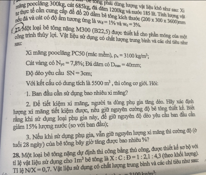 'e tong phải dùng lượng vật liệu khô như sau: Xi
mặng pooclăng 300kg, cát 685kg, đá dăm 1200kg và nước 185 lít. Tính lượng vật
t thực tế cần cung cấp để đổ 20 dầm bê tông kích thước
đếu đá và cát có độ ẩm tương ứng là w_d=1% và w_c=3% . (200* 300* 3600)m im
27 Một loại bê tông nặng M300 (B22,5) được thiết kế cho phần móng của một
công trình thủy lợi. Vật liệu sử dụng có chất lượng trung bình và các chỉ tiêu như
sau:
Xi măng pooclăng PC50 (mác mềm), rho _x=3100kg/m^3;
Cát vàng có N_yc=7,8%; Đá dăm có D_max=40mm;
Độ dẻo yêu cầu SN=3cm
Với kết cấu có dung tích là 5500m^3 , thi công cơ giới. Hỏi:
*1. Ban đầu cần sử dụng bao nhiêu xi măng?
2. Để tiết kiệm xi măng, người ta dùng phụ gia tăng dẻo. Hãy xác định
lượng xi măng tiết kiệm được, nếu giữ nguyên cường độ bê tông thiết kế. Biết
rằng khi sử dụng loại phụ gia này, để giữ nguyên độ dẻo yêu cầu ban đầu cần
giảm 15% lượng nước (so với ban đầu);
3. Nếu khi sử dụng phụ gia, vẫn giữ nguyên lượng xi măng thì cường độ (ở
tuổi 28 ngày) của bê tông bây giờ tăng được bao nhiêu %?
28. Một loại bê tông nặng dự định thi công bằng thủ công, được thiết kế sơ bộ với
ti lệ vật liệu sử dụng cho 1m^3 bê tông là X:C:D=1:2,1:4,3 (theo khối lượng).
Tỉ lệ N/X=0,7 T. Vật liệu sử dụng có chất lượng trung bình và các chỉ tiêu như sau:
-2100kg/m^(3.)