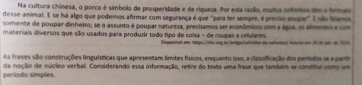 Na cultura chinesa, o porco é símbolo de prosperidade e de riqueza. Por esta razão, muitos cofrinhos fêm o formato 
desse animal. E se há algo que podemos afirmar com segurança é que "para ter sempre, é preciso poupar". E não friamos 
somente de poupar dinheiro; se o assunto é poupar natureza, precisamos ser econômicos com a água, os alimentos e com 
materiais diversos que são usados para produzir todo tipo de coisa - de roupas a celulares. 
Disponível em: https://chc.org.br/artigs/colrvho da naturss/ Aueisa en 26 do un. de 16
As frases são construções linguísticas que apresentam límites físicos, enquanto isso, a classificação dos períodos se a parr 
da noção de núcleo verbal. Considerando essa informação, retire do texto uma frase que também se constitul como um 
período simples.