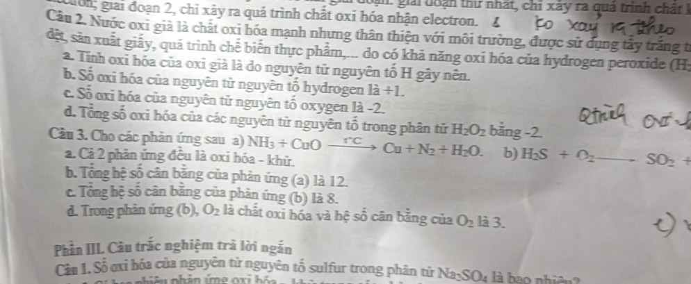 goạn: giải đoàn thư nhất, chỉ xây ra quả trình chất I
ờn; giải đoạn 2, chỉ xảy ra quá trình chất oxi hóa nhận electron.4
Cầu 2. Nước oxi già là chắt oxi hóa mạnh nhưng thân thiện với môi trường, được sử dụng tấy trắng từ
dết, sản xuất giãy, quá trình chế biến thực phẩm,... do có khả năng oxi hóa của hydrogen peroxide (H:
2. Tính oxỉ hóa của oxỉ già là do nguyên tử nguyên tố H gây nên.
b. Số oxỉ hóa của nguyên tử nguyên tố hydrogen là +1
c. Số oxi hóa của nguyên tử nguyên tố oxygen là -2.
d. Tổng số oxi hóa của các nguyên từ nguyên tố trong phân tử H_2O_2 bằng -2.
Câu 3. Cho các phản ứng sau a) NH_3+CuOto Cu+N_2+H_2O. b) H_2S+O_2to SO_2+
a. Cả 2 phân ứng đều là oxi hóa - khử.
b. Tông bệ số cân bằng của phản ứng (a) là 12.
c. Tông hệ số cân bằng của phản ứng (b) là 8.
d. Trong phản ứng (b), O_2 là chất oxi hóa và hệ số cân bằng của O_2 là 3.
Phần IIL Câu trắc nghiệm trà lời ngắn
Cản 1. Số ơxỉ hóa của nguyên tử nguyên tố sulfur trong phân tử Na_3SO_4 là bao nhiên