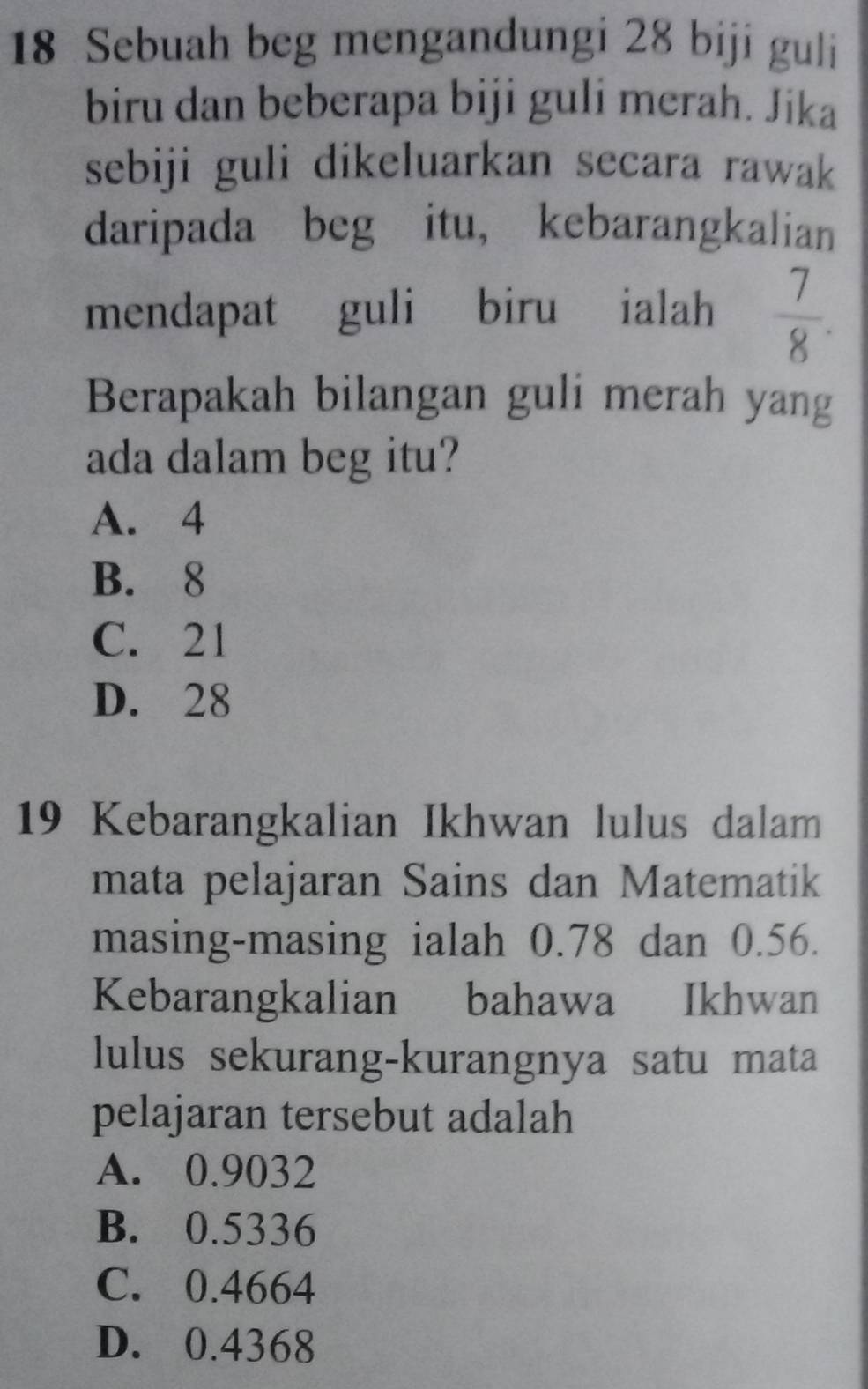 Sebuah beg mengandungi 28 biji guli
biru dan beberapa biji guli merah. Jika
sebiji guli dikeluarkan secara rawak 
daripada beg itu, kebarangkalian
mendapat guli biru ialah  7/8 . 
Berapakah bilangan guli merah yang
ada dalam beg itu?
A. 4
B. 8
C. 21
D. 28
19 Kebarangkalian Ikhwan lulus dalam
mata pelajaran Sains dan Matematik
masing-masing ialah 0.78 dan 0.56.
Kebarangkalian bahawa Ikhwan
lulus sekurang-kurangnya satu mata
pelajaran tersebut adalah
A. 0.9032
B. 0.5336
C. 0.4664
D. 0.4368