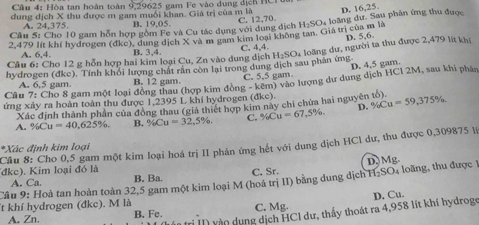 Hòa tan hoàn toàn 9,29625 gam Fe vào dung dịch HCr
dung dịch X thu được m gam muối khan. Giá trị của m là
D. 16,25.
A. 24,375. B. 19,05.
Câu 5: Cho 10 gam hỗn hợp gồm Fe và Cu tác dụng với dung dịch C. 12,70. H_2SO_4 loãng dư. Sau phản ứng thu được
2,479 lít khí hydrogen (đkc), dung dịch X và m gam kim loại không tan. Giá trị của m là
D. 5,6.
A. 6,4. B. 3,4. C. 4,4.
hydrogen (đke). Tính khổi lượng chất răn còn lại trong dung dịch sau phản ứng H_2SO_4 loãng dư, người ta thu được 2,479 lít khí
Câu 6: Cho 12 g hỗn hợp hai kim loại Cu, Zn vào dung dịch
D. 4,5 gam.
A. 6,5 gam B. 12 gam. C. 5,5 gam.
Câu 7: Cho 8 gam một loại đồng thau (hợp kim đồng - kẽm) vào lượng dư dung dịch HCl 2M, sau khi phản
ứng xảy ra hoàn toàn thu được 1,2395 L khí hydrogen (đkc).
Xác định thành phần của đồng thau (giả thiết hợp kim này chi chứa hai nguyên tố).
A. % Cu=40,625% . B. % Cu=32,5% . C. % Cu=67,5% . D. % Cu=59,375% .
Câu 8: Cho 0,5 gam một kim loại hoá trị II phản ứng hết với dung dịch HCl dư, thu được 0,309875 lý
*Xác định kim loại
(đkc). Kim loại đó là
A. Ca. B. Ba. C. Sr. D)Mg.
Câu 9: Hoà tan hoàn toàn 32,5 gam một kim loại M (hoá trị II) bằng dung dịch H₂SO₄ loãng, thu được 1
It khí hydrogen (đkc). M là
A. Zn. B. Fe. C. Mg. D. Cu.
rị II) vào dụng dịch HCl dư, thấy thoát ra 4,958 lít khí hydroge