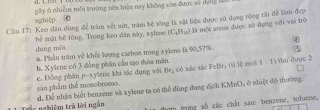 gây ô nhiễm môi trường nên hiện nay không còn được sử dụng lal
nghiệp. . TC
Câu 17: Keo dán dùng để trám vết nứt, trám bê tông là vật liệu được sử dụng rộng rãi để làm đẹp
bể mặt bê tông. Trong keo dán này, xylene (C_8H_10) là một arene được sử dụng với vai trò
dung môi.
a. Phần trăm về khối lượng carbon trong xylene là 90, 57%.
b. Xylene có 3 đồng phân cấu tạo thỏa mãn.
c. Đồng phân p-xylene khi tác dụng với Br_2 có xúc tác FeBr_3 (ti lệ mol 1:1) thu được 2
sản phẩm thế monobromo.
d. Để nhận biết benzene và xylene ta có thể dùng dung dịch KMn O_4 ở nhiệt độ thường.
ắ c nghiệm trả lời ngắn
thợm trong số các chất sau: benzene, toluene,