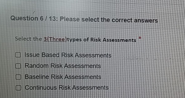 13: Please select the correct answers
Select the 3(Three)types of Risk Assessments *
Issue Based Risk Assessments
Random Risk Assessments
Baseline Risk Assessments
Continuous Risk Assessments