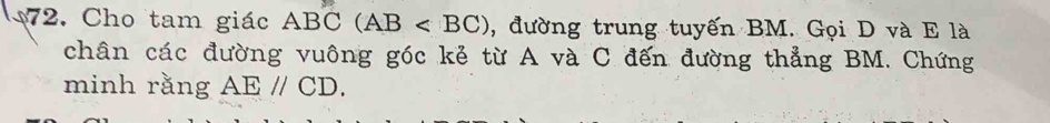 Cho tam giác ABC(AB , đường trung tuyến BM. Gọi D và E là 
chân các đường vuông góc kẻ từ A và C đến đường thẳng BM. Chứng 
minh rằng AEparallel CD.