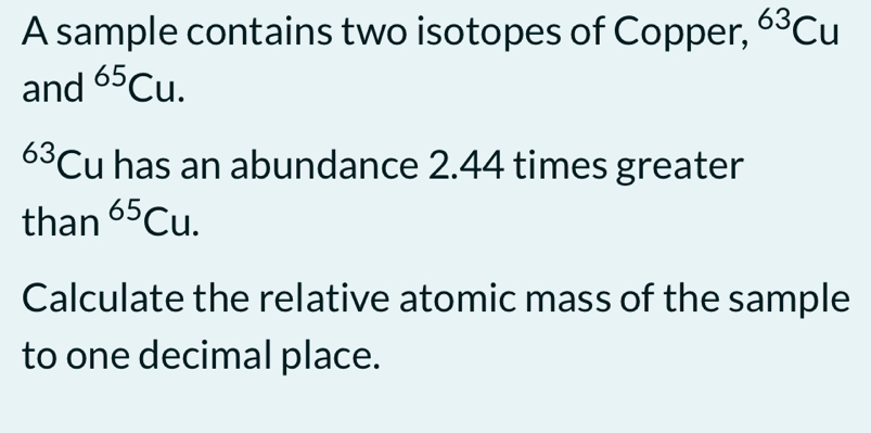 A sample contains two isotopes of Copper, ^63Cu
and^(65)Cu.
63 ( Cu has an abundance 2.44 times greater 
than^(65)Cu. 
Calculate the relative atomic mass of the sample 
to one decimal place.