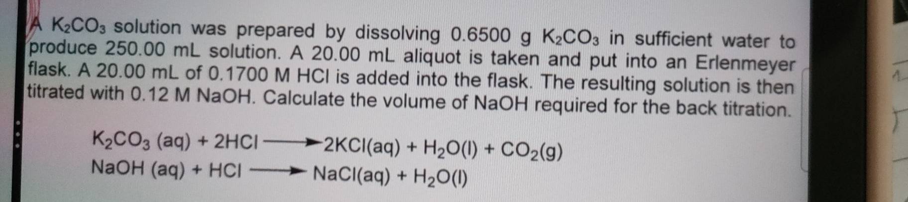 A K_2CO_3 solution was prepared by dissolving 0.6500 g K_2CO_3 in sufficient water to 
produce 250.00 mL solution. A 20.00 mL aliquot is taken and put into an Erlenmeyer 
flask. A 20.00 mL of 0.1700 M HCI is added into the flask. The resulting solution is then 
titrated with 0.12 M NaOH. Calculate the volume of NaOH required for the back titration.
K_2CO_3(aq)+2HClto 2KCl(aq)+H_2O(l)+CO_2(g)
NaOH(aq)+HClto NaCl(aq)+H_2O(l)