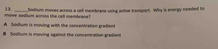 Sodium moves across a cell membrane using active transport. Why is energy needed to
move sodium across the cell membrane?
A Sodium is moving with the concentration gradient
B Sodium is moving against the concentration gradient