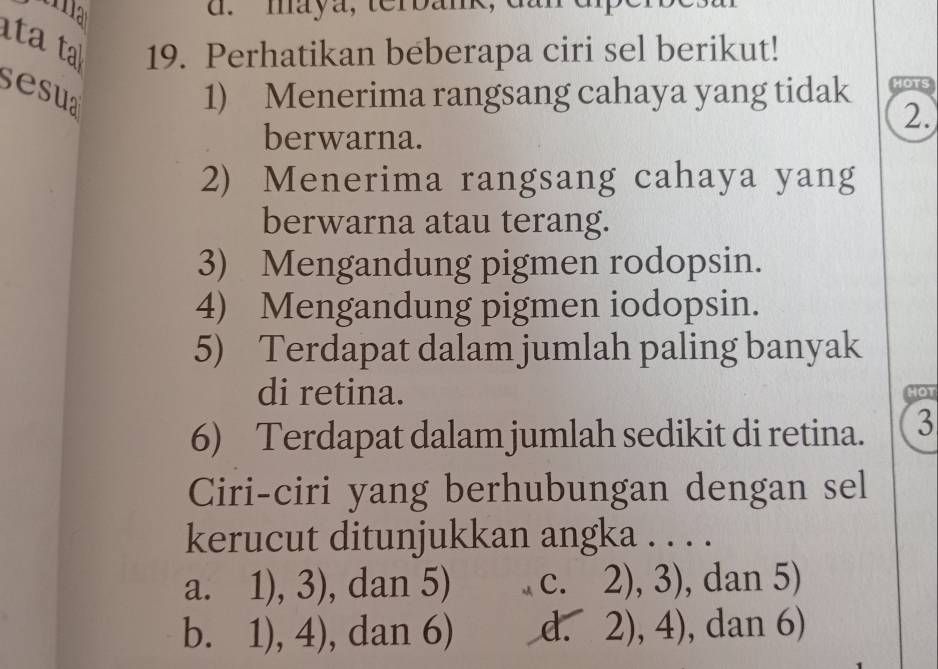 maya, terbank, du
tata 19. Perhatikan beberapa ciri sel berikut!
sesua 1) Menerima rangsang cahaya yang tidak HOTS
2.
berwarna.
2) Menerima rangsang cahaya yang
berwarna atau terang.
3) Mengandung pigmen rodopsin.
4) Mengandung pigmen iodopsin.
5) Terdapat dalam jumlah paling banyak
di retina. HOT
6) Terdapat dalam jumlah sedikit di retina. 3
Ciri-ciri yang berhubungan dengan sel
kerucut ditunjukkan angka . . . .
a. 1), 3), dan 5) C. 0)2 ), dan 5)
∠ 1, 
d.
bì 1),4) , dan 6). 2),4) , dan 6)