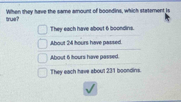 When they have the same amount of boondins, which statement is
true?
They each have about 6 boondins.
About 24 hours have passed.
About 6 hours have passed.
They each have about 231 boondins.