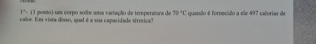 some:
1° - (1 ponto) um corpo sofre uma variação de temperatura de 70°C quando é fornecido a ele 497 calorias de 
calor. Em vista disso, qual é a sua capacidade térmica?